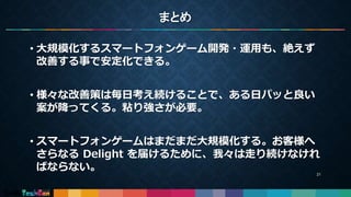 まとめ
• 大規模化するスマートフォンゲーム開発・運用も、絶えず
改善する事で安定化できる。
• 様々な改善策は毎日考え続けることで、ある日パッと良い
案が降ってくる。粘り強さが必要。
• スマートフォンゲームはまだまだ大規模化する。お客様へ
さらなる Delight を届けるために、我々は走り続けなけれ
ばならない。 21
 