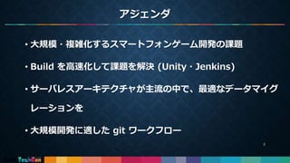 アジェンダ
• 大規模・複雑化するスマートフォンゲーム開発の課題
• Build を高速化して課題を解決 (Unity・Jenkins)
• サーバレスアーキテクチャが主流の中で、最適なデータマイグ
レーションを
• 大規模開発に適した git ワークフロー
2
 