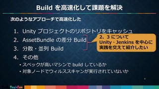 Build を高速化して課題を解決
6
次のようなアプローチで高速化した
1. Unity プロジェクトのリポジトリをキャッシュ
2. AssetBundle の差分 Build
3. 分散・並列 Build
4. その他
• スペックが高いマシンで build しているか
• 対象ノードでウィルススキャンが実行されていないか
2、3 について
Unity・Jenkins を中心に
実践を交えて紹介したい
 