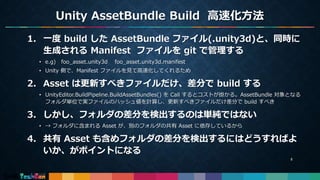 Unity AssetBundle Build 高速化方法
8
1. 一度 build した AssetBundle ファイル(.unity3d)と、同時に
生成される Manifest ファイルを git で管理する
• e.g) foo_asset.unity3d foo_asset.unity3d.manifest
• Unity 側で、Manifest ファイルを見て高速化してくれるため
2. Asset は更新すべきファイルだけ、差分で build する
• UnityEditor.BuildPipeline.BuildAssetBundles() を Call するとコストが掛かる。AssetBundle 対象となる
フォルダ単位で実ファイルのハッシュ値を計算し、更新すべきファイルだけ差分で build すべき
3. しかし、フォルダの差分を検出するのは単純ではない
• → フォルダに含まれる Asset が、別のフォルダの共有 Asset に依存しているから
4. 共有 Asset も含めフォルダの差分を検出するにはどうすればよ
いか、がポイントになる
 