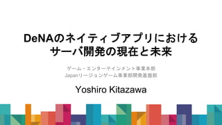 DeNAのネイティブアプリにおける
サーバ開発の現在と未来
ゲーム・エンターテインメント事業本部
Japanリージョンゲーム事業部開発基盤部
Yoshiro Kitazawa
 