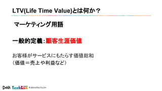 #denatechcon
LTV(Life Time Value)とは何か？
マーケティング用語
一般的定義：顧客生涯価値
お客様がサービスにもたらす価値総和
（価値＝売上や利益など）
 