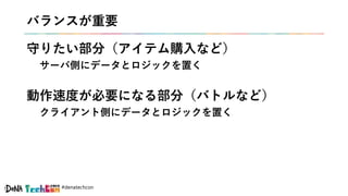 #denatechcon
バランスが重要
守りたい部分（アイテム購入など）
サーバ側にデータとロジックを置く
動作速度が必要になる部分（バトルなど）
クライアント側にデータとロジックを置く
 