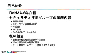 #denatechcon
自己紹介
• DeNAに6年在籍
• セキュリティ技術グループの業務内容
• 脆弱性診断
• セキュリティの相談の対応
• NW診断
• ログ管理
• SOC/OSINT、他にも色々
• 私の担当
• 診断効率化のための診断ツール開発
• チート手法やその対策の調査
• チート対策ツールやチート対策ライブラリ開発
 