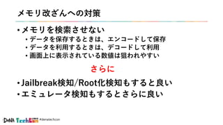 #denatechcon
メモリ改ざんへの対策
• メモリを検索させない
• データを保存するときは、エンコードして保存
• データを利用するときは、デコードして利用
• 画面上に表示されている数値は狙われやすい
• Jailbreak検知/Root化検知もすると良い
• エミュレータ検知もするとさらに良い
さらに
 