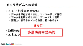 #denatechcon
メモリ改ざんへの対策
• メモリを検索させない
• データを保存するときは、エンコードして保存
• データを利用するときは、デコードして利用
• 画面上に表示されている数値は狙われやすい
• Jailbreak検知も実施すると良い
• エミュレータ検知もするとさらに良い
さらに
多層防御が効果的
 