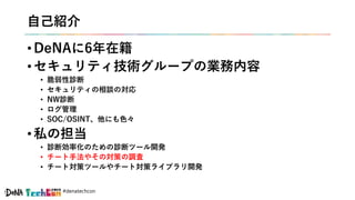 #denatechcon
自己紹介
• DeNAに6年在籍
• セキュリティ技術グループの業務内容
• 脆弱性診断
• セキュリティの相談の対応
• NW診断
• ログ管理
• SOC/OSINT、他にも色々
• 私の担当
• 診断効率化のための診断ツール開発
• チート手法やその対策の調査
• チート対策ツールやチート対策ライブラリ開発
 