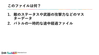 #denatechcon
このファイルは何？
1. 敵のステータスや武器の攻撃力などのマス
ターデータ
2. バトルの一時的な途中経過ファイル
 