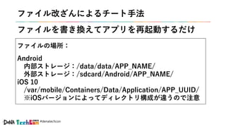 #denatechcon
ファイル改ざんによるチート手法
ファイルを書き換えてアプリを再起動するだけ
ファイルの場所：
Android
内部ストレージ：/data/data/APP_NAME/
外部ストレージ：/sdcard/Android/APP_NAME/
iOS 10
/var/mobile/Containers/Data/Application/APP_UUID/
※iOSバージョンによってディレクトリ構成が違うので注意
 