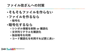 #denatechcon
ファイル改ざんへの対策
• そもそもファイルを作らない
• ファイルを作るなら
• 暗号化
• 暗号化するなら
• シンボル情報を削除 or 難読化
• 文字列リテラルを難読化
• 独自暗号を利用
• コード難読化を利用すれば更に良い
 