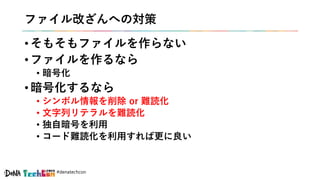 #denatechcon
ファイル改ざんへの対策
• そもそもファイルを作らない
• ファイルを作るなら
• 暗号化
• 暗号化するなら
• シンボル情報を削除 or 難読化
• 文字列リテラルを難読化
• 独自暗号を利用
• コード難読化を利用すれば更に良い
 