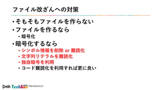 #denatechcon
ファイル改ざんへの対策
• そもそもファイルを作らない
• ファイルを作るなら
• 暗号化
• 暗号化するなら
• シンボル情報を削除 or 難読化
• 文字列リテラルを難読化
• 独自暗号を利用
• コード難読化を利用すれば更に良い
 