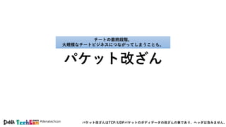 #denatechcon
パケット改ざん
チートの最終段階。
大規模なチートビジネスにつながってしまうことも。
パケット改ざんはTCP/UDPパケットのボディデータの改ざんの事であり、ヘッダは含みません。
 