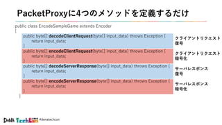 #denatechcon
public class EncodeSampleGame extends Encoder
{
public byte[] decodeClientRequest(byte[] input_data) throws Exception {
return input_data;
}
public byte[] encodeClientRequest(byte[] input_data) throws Exception {
return input_data;
}
public byte[] decodeServerResponse(byte[] input_data) throws Exception {
return input_data;
}
public byte[] encodeServerResponse(byte[] input_data) throws Exception {
return input_data;
}
}
PacketProxyに4つのメソッドを定義するだけ
クライアントリクエスト
復号
クライアントリクエスト
暗号化
サーバレスポンス
復号
サーバレスポンス
暗号化
 