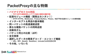 #denatechcon
PacketProxyの主な特徴
• バイナリプロトコル対応
• TCP/UDPを直接利用したアプリ独自の通信を捕捉可能
• 拡張モジュール機能（開発はカンタン！）
• HTTP/HTTPS、WebSocket、Protocol Buffers、Photon、MQTT等の拡張モジュールを標準搭載
• インターセプト＆再送の基本機能
• 同一パケットの高速連続送信
• 異なる複数パケットの同時送信
• 自動改ざん
• パケット同士の比較（diff）
• 全文検索
• 選択したデータの簡易デコード・エンコード機能
• URL、JWT、Base64、Base64url、Unicode(uXXXX形式)等
• その他、いろいろ
 