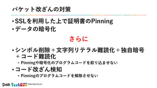 #denatechcon
パケット改ざんの対策
• SSLを利用した上で証明書のPinning
• データの暗号化
• シンボル削除＋文字列リテラル難読化＋独自暗号
＋コード難読化
• Pinningや暗号化のプログラムコードを絞り込ませない
• コード改ざん検知
• Pinningのプログラムコードを解除させない
さらに
 