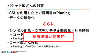 #denatechcon
パケット改ざんの対策
• SSLを利用した上で証明書のPinning
• データの暗号化
• シンボル削除＋文字列リテラル難読化＋独自暗号
＋コード難読化
• Pinningや暗号化のプログラムコードを絞り込ませない
• コード改ざん検知
• Pinningのプログラムコードを解除させない
さらに
多層防御が効果的
 
