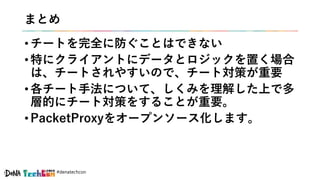 #denatechcon
まとめ
• チートを完全に防ぐことはできない
• 特にクライアントにデータとロジックを置く場合
は、チートされやすいので、チート対策が重要
• 各チート手法について、しくみを理解した上で多
層的にチート対策をすることが重要。
• PacketProxyをオープンソース化します。
 