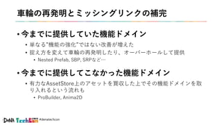 #denatechcon
車輪の再発明とミッシングリンクの補完
• 今までに提供していた機能ドメイン
• 単なる”機能の強化”ではない改善が増えた
• 捉え方を変えて車輪の再発明したり、オーバーホールして提供
• Nested Prefab, SBP, SRPなど…
• 今までに提供してこなかった機能ドメイン
• 有力なAssetStore上のアセットを買収した上でその機能ドメインを取
り入れるという流れも
• ProBuilder, Anima2D
 