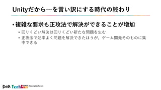 #denatechcon
Unityだから…を言い訳にする時代の終わり
• 複雑な要求も正攻法で解決ができることが増加
• 回りくどい解決は回りくどい新たな問題を生む
• 正攻法で効率よく問題を解決できたほうが、ゲーム開発そのものに集
中できる
 