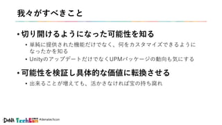 #denatechcon
我々がすべきこと
• 切り開けるようになった可能性を知る
• 単純に提供された機能だけでなく、何をカスタマイズできるように
なったかを知る
• UnityのアップデートだけでなくUPMパッケージの動向も気にする
• 可能性を検証し具体的な価値に転換させる
• 出来ることが増えても、活かさなければ宝の持ち腐れ
 