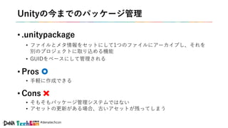 #denatechcon
Unityの今までのパッケージ管理
• .unitypackage
• ファイルとメタ情報をセットにして1つのファイルにアーカイブし、それを
別のプロジェクトに取り込める機能
• GUIDをベースにして管理される
• Pros
• 手軽に作成できる
• Cons
• そもそもパッケージ管理システムではない
• アセットの更新がある場合、古いアセットが残ってしまう
 