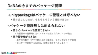 #denatechcon
DeNAの今までのパッケージ管理
• unitypackageはパッケージ管理とは呼べない
• 繰り返しになるが、そもそもそういう機能ではない
• パッケージ管理無しは耐えられない
• 正しくパッケージを更新できない
• 内製SDKの更新時に古いファイルが残ったためにエラー発生
• 依存性管理ができない
• 既存の内製ライブラリ群がこれを理由に一つのリポジトリで管理
• なにか一つ更新するたびに、全体が更新されてしまう…
 
