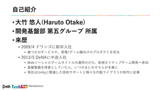 #denatechcon
自己紹介
• 大竹 悠人(Haruto Otake)
• 開発基盤部 第五グループ 所属
• 来歴
• 2009/4 ドワンゴに新卒入社
• 幾つかのサービスや、家電/ゲーム機向けのプロダクトを担当
• 2013/5 DeNAに中途入社
• Webソーシャルゲームタイトルの運用ののち、新規ネイティブゲーム開発へ参加
• 基盤整備を得意としていたら、いつのまにかそちらが本業に
• 現在はUnityに関連した技術サポートと様々な内製ライブラリの制作に従事
 