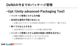 #denatechcon
DeNAの今までのパッケージ管理
• Upt (Unity advanced-Packaging Tool)
• パッケージ管理システムを内製
• 自治的な運用が可能であること
• 必要に応じてタイトルが自由に派生版やパッチを作り、導入できる
• 無くてもなんとかなる
• Uptを使わなくてもモジュールの導入自体は可能
• パッケージ管理システム自体の実装に時間を注がない
• 複雑で豪華なものを作ってもリスクが上がる
• 必要最低限のものをクイックに提供する
 