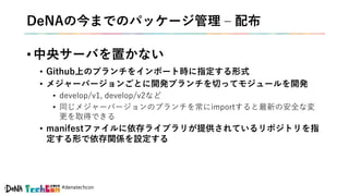 #denatechcon
DeNAの今までのパッケージ管理 – 配布
• 中央サーバを置かない
• Github上のブランチをインポート時に指定する形式
• メジャーバージョンごとに開発ブランチを切ってモジュールを開発
• develop/v1, develop/v2など
• 同じメジャーバージョンのブランチを常にimportすると最新の安全な変
更を取得できる
• manifestファイルに依存ライブラリが提供されているリポジトリを指
定する形で依存関係を設定する
 