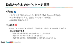 #denatechcon
DeNAの今までのパッケージ管理
• Pros
• タイトル側で自由にforkして、1次対応やPull Requestを送れる
• GUIDで管理するので、安全なアップデートが可能
• 依存関係管理ができる
• Cons
• パッケージレジストリが存在しないため、パッケージを一覧できない
• DeNA独自である
• 利用される機会が限定されるのもあって、若干不安定
• 既存のエコシステムに乗ることができない。
• 独自であるが故に、利用側も概念を一定学ばなければならない
 