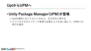 #denatechcon
UptからUPMへ
• Unity Package Manager(UPM)が登場
• Uptを運用しなくてもいいのなら、その方向に寄せる
• インハウスでのパッケージ管理で必要なことを洗い直して、UPMへの
移行を検討
 