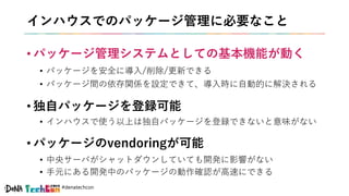 #denatechcon
インハウスでのパッケージ管理に必要なこと
• パッケージ管理システムとしての基本機能が動く
• パッケージを安全に導入/削除/更新できる
• パッケージ間の依存関係を設定できて、導入時に自動的に解決される
• 独自パッケージを登録可能
• インハウスで使う以上は独自パッケージを登録できないと意味がない
• パッケージのvendoringが可能
• 中央サーバがシャットダウンしていても開発に影響がない
• 手元にある開発中のパッケージの動作確認が高速にできる
 