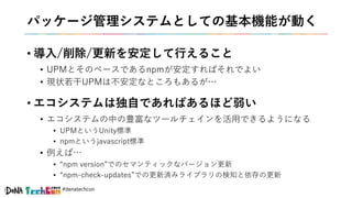 #denatechcon
パッケージ管理システムとしての基本機能が動く
• 導入/削除/更新を安定して行えること
• UPMとそのベースであるnpmが安定すればそれでよい
• 現状若干UPMは不安定なところもあるが…
• エコシステムは独自であればあるほど弱い
• エコシステムの中の豊富なツールチェインを活用できるようになる
• UPMというUnity標準
• npmというjavascript標準
• 例えば…
• “npm version”でのセマンティックなバージョン更新
• “npm-check-updates”での更新済みライブラリの検知と依存の更新
 