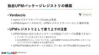 #denatechcon
独自UPMパッケージレジストリの構築
• Verdaccio
• npmレジストリサーバーのnode.js実装
• UPMはnpmベースなので、UPMレジストリサーバーとして運用可能
• UPMレジストリとして使う上での注意
• UPMのEditor UIから未インストールの独自パッケージは閲覧できない
• インポートしたあとはリストに表示される
• Unity管理のモジュールについては、uplink機能でUnity公式のUPMレジストリに
リバースプロキシ接続させる必要がある
• UPMがPort80以外のポートに対応していないのでPort80でListenする
 