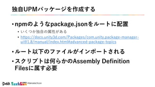 #denatechcon
独自UPMパッケージを作成する
• npmのようなpackage.jsonをルートに配置
• いくつか独自の属性がある
• https://docs.unity3d.com/Packages/com.unity.package-manager-
ui@1.8/manual/index.html#advanced-package-topics
• ルート以下のファイルがインポートされる
• スクリプトは何らかのAssembly Definition
Filesに属す必要
 