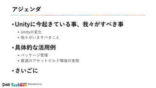#denatechcon
アジェンダ
• Unityに今起きている事、我々がすべき事
• Unityの変化
• 我々がいますべきこと
• 具体的な活用例
• パッケージ管理
• 最速のアセットビルド環境の実現
• さいごに
 