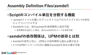 #denatechcon
Assembly Definition Files(asmdef)
• Scriptのコンパイル単位を分割する機能
• .asmdefファイルを置いたディレクトリ以下のスクリプトを1つの単位
にしてコンパイルする
• Asmdefからは、他のasmdefを参照関係に設定可能
• 参照関係を設定した場合、他のasmdef内のコードを参照可能
• asmdefの依存関係は、UPMの依存とは別
• Asmdefの依存と別に、UPM上の依存関係も組む必要がある
• 1つのUPMパッケージの中に複数のasmdefを含める事が可能
 