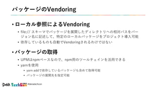 #denatechcon
パッケージのVendoring
• ローカル参照によるVendoring
• file:// スキーマでパッケージを展開したディレクトリへの相対パスをバー
ジョン名に記述して、特定のローカルパッケージをプロジェクト導入可能
• 依存しているものも自動でVendoringされるわけではない
• パッケージの取得
• UPMはnpmベースなので、npm用のツールチェインを活用できる
• yarnを使用
• yarn addで依存しているパッケージも含めて取得可能
• パッケージの展開先を指定可能
 