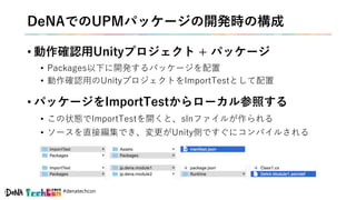 #denatechcon
DeNAでのUPMパッケージの開発時の構成
• 動作確認用Unityプロジェクト + パッケージ
• Packages以下に開発するパッケージを配置
• 動作確認用のUnityプロジェクトをImportTestとして配置
• パッケージをImportTestからローカル参照する
• この状態でImportTestを開くと、slnファイルが作られる
• ソースを直接編集でき、変更がUnity側ですぐにコンパイルされる
 