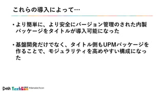 #denatechcon
これらの導入によって…
• より簡単に、より安全にバージョン管理のされた内製
パッケージをタイトルが導入可能になった
• 基盤開発だけでなく、タイトル側もUPMパッケージを
作ることで、モジュラリティを高めやすい構成になっ
た
 