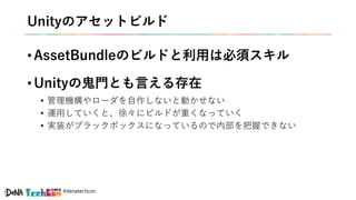 #denatechcon
Unityのアセットビルド
• AssetBundleのビルドと利用は必須スキル
• Unityの鬼門とも言える存在
• 管理機構やローダを自作しないと動かせない
• 運用していくと、徐々にビルドが重くなっていく
• 実装がブラックボックスになっているので内部を把握できない
 