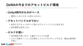 #denatechcon
DeNAの今までのアセットビルド環境
• Unity4時代のものがベース
• 運用に入ると大きくは変えられない
• アセットバンドルがでかい
• 依存するアセットはすべて個々のアセットバンドルに巻き込む
• 依存関係を設定しない
• ビルドが遅い
• 依存関係が無いので、大量のリビルドが必要
• ビルド対象のハッシュを計算をしてビルドをスキップするが、最低必要時間
が長い
 