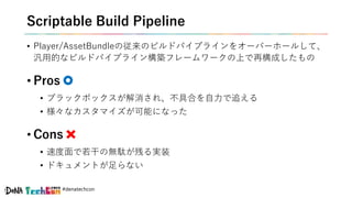#denatechcon
Scriptable Build Pipeline
• Player/AssetBundleの従来のビルドパイプラインをオーバーホールして、
汎用的なビルドパイプライン構築フレームワークの上で再構成したもの
• Pros
• ブラックボックスが解消され、不具合を自力で追える
• 様々なカスタマイズが可能になった
• Cons
• 速度面で若干の無駄が残る実装
• ドキュメントが足らない
 