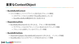 #denatechcon
重要なContextObject
• BundleBuildContent
• ビルド対象としてパイプラインに投げ込むアセットの構成
• どのアセットをどんな単位でAssetBundle化したいか
• AssetBundleBuild構造体を元に生成される
• DependencyData
• BundleBuildContentを元に作られる、アセット間の依存情報
• サブアセットなどのアセットごとに含まれるオブジェクト情報
• アセットから依存しているオブジェクト情報
• BundleWriteData
• DependencyDataとBundleBuildContentから作られる、パッキング情報
• AssetBundleごとにどのアセットが含まれるかという情報
 