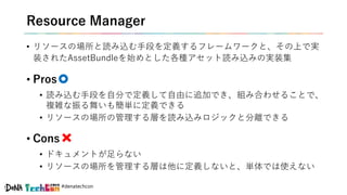 #denatechcon
Resource Manager
• リソースの場所と読み込む手段を定義するフレームワークと、その上で実
装されたAssetBundleを始めとした各種アセット読み込みの実装集
• Pros
• 読み込む手段を自分で定義して自由に追加でき、組み合わせることで、
複雑な振る舞いも簡単に定義できる
• リソースの場所の管理する層を読み込みロジックと分離できる
• Cons
• ドキュメントが足らない
• リソースの場所を管理する層は他に定義しないと、単体では使えない
 