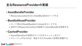 #denatechcon
主なResourceProviderの実装
• AssetBundleProvider
• ResourceLocationを元にAssetBundleをロードする
• BundledAssetProvider
• ロード済みのAssetBundleからAssetをロードする
• 依存するResourceLocationの結果からAssetBundleを取得する
• CachedProvider
• AsyncOperationの参照カウント付きキャッシュを行う
• キャッシュがなければ、指定されたProviderに処理を移譲する
 