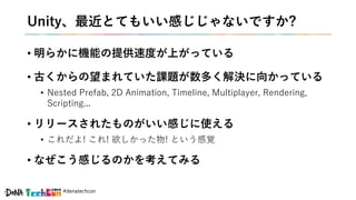 #denatechcon
Unity、最近とてもいい感じじゃないですか?
• 明らかに機能の提供速度が上がっている
• 古くからの望まれていた課題が数多く解決に向かっている
• Nested Prefab, 2D Animation, Timeline, Multiplayer, Rendering,
Scripting...
• リリースされたものがいい感じに使える
• これだよ! これ! 欲しかった物! という感覚
• なぜこう感じるのかを考えてみる
 