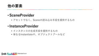#denatechcon
他の要素
• SceneProvider
• アセットでなく、Sceneの読み込み手段を提供するもの
• InstanceProvider
• インスタンスの生成手段を提供するもの
• 単なるInstantiateや、オブジェクトプールなど
 