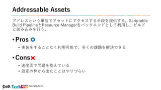 #denatechcon
Addressable Assets
アドレスという単位でアセットにアクセスする手段を提供する。Scriptable
Build PipelineとResource Managerをバックエンドとして利用し、ビルド
と読み込みを行う。
• Pros
• 実装をすることなく利用可能で、多くの課題を解決できる
• Cons
• 速度面で問題を抱えている
• 設定の枠から出たことはやりづらい
 